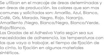 Se utilizan en el marcaje de áreas determinadas y en áreas de producción. los colores que son mas comunes y solicitados son: Amarillo, Azul, Blanco, Café, Gris, Morado, Negro, Rojo, Naranja, Amarillento /Negro, Blanco/Negro, Blanco/Verde, Rojo/Blanco. Los Grados de el Adhesivo Varia según sea sus necesidades de adherencia, las temperaturas con las que vaya a trabajar, el tiempo de fijación de la cinta, la fijación en algunos materiales sintéticos.