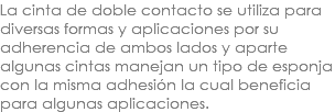 La cinta de doble contacto se utiliza para diversas formas y aplicaciones por su adherencia de ambos lados y aparte algunas cintas manejan un tipo de esponja con la misma adhesión la cual beneficia para algunas aplicaciones.