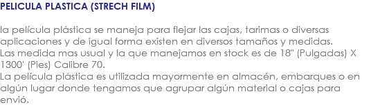 PELICULA PLASTICA (STRECH FILM) la película plástica se maneja para flejar las cajas, tarimas o diversas aplicaciones y de igual forma existen en diversos tamaños y medidas. Las medida mas usual y la que manejamos en stock es de 18" (Pulgadas) X 1300' (Pies) Calibre 70. La película plástica es utilizada mayormente en almacén, embarques o en algún lugar donde tengamos que agrupar algún material o cajas para envió.